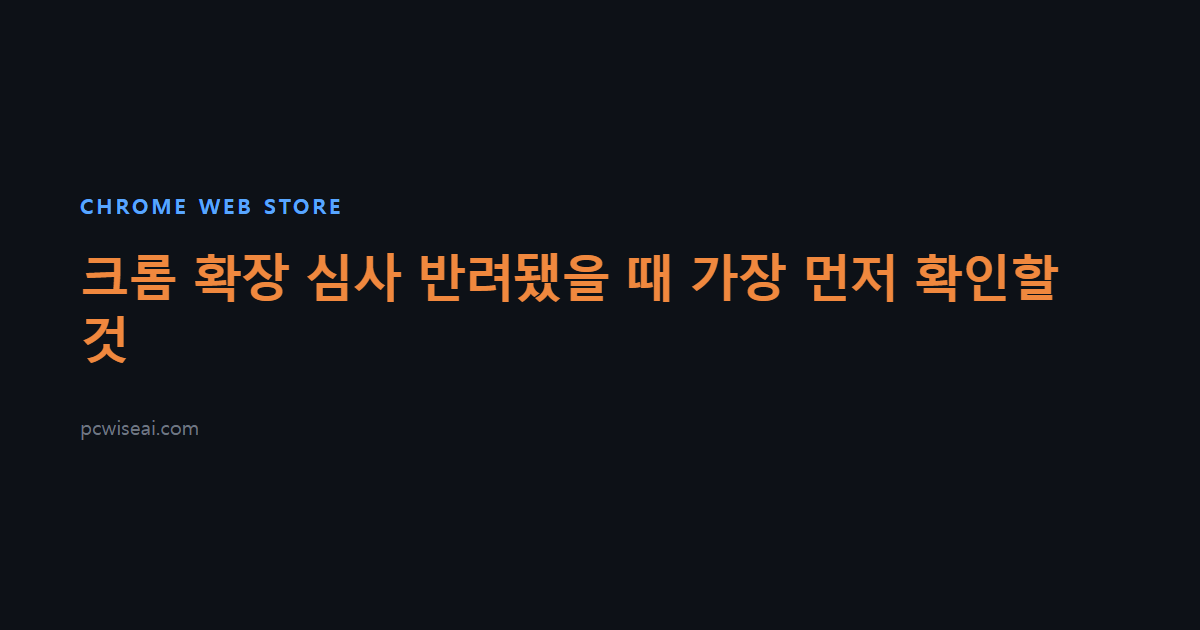 크롬 확장 심사 반려됐을 때 가장 먼저 확인할 것